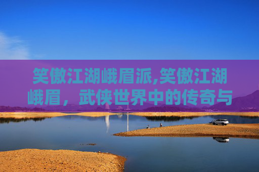 笑傲江湖峨眉派,笑傲江湖峨眉，武侠世界中的传奇与魅力