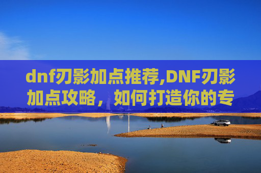 dnf刃影加点推荐,DNF刃影加点攻略，如何打造你的专属战斗流派