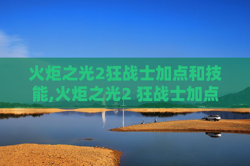 火炬之光2狂战士加点和技能,火炬之光2 狂战士加点指南，如何最大化你的战斗力