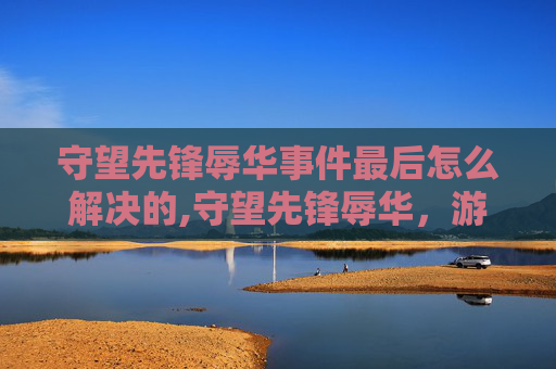 守望先锋辱华事件最后怎么解决的,守望先锋辱华，游戏文化与国际形象的碰撞