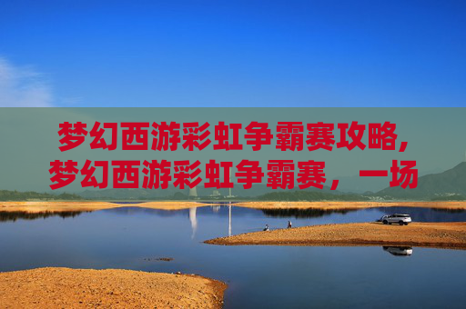 梦幻西游彩虹争霸赛攻略,梦幻西游彩虹争霸赛，一场视觉与策略的盛宴