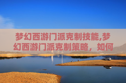 梦幻西游门派克制技能,梦幻西游门派克制策略，如何在游戏中有效应对不同门派的挑战