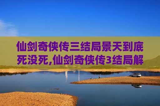 仙剑奇侠传三结局景天到底死没死,仙剑奇侠传3结局解析与深度解读
