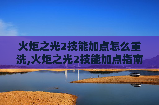 火炬之光2技能加点怎么重洗,火炬之光2技能加点指南，如何最大化你的战斗力