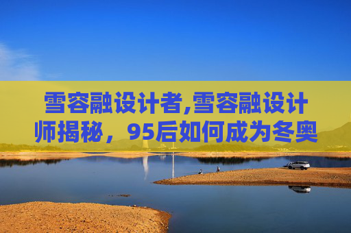 雪容融设计者,雪容融设计师揭秘，95后如何成为冬奥吉祥物设计的灵魂？