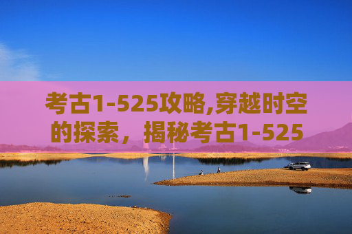 考古1-525攻略,穿越时空的探索，揭秘考古1-525