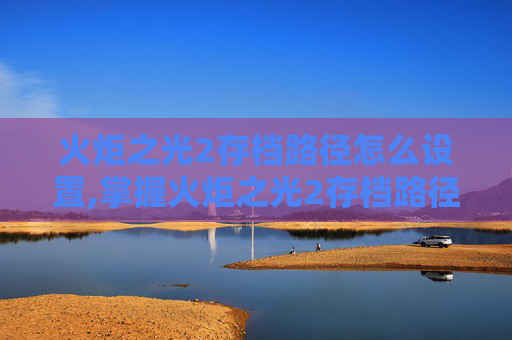 火炬之光2存档路径怎么设置,掌握火炬之光2存档路径的秘诀