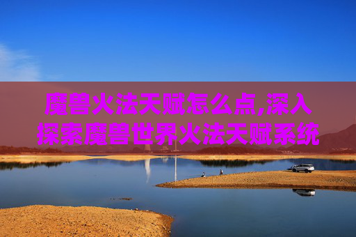 魔兽火法天赋怎么点,深入探索魔兽世界火法天赋系统，如何最大化你的火焰魔法