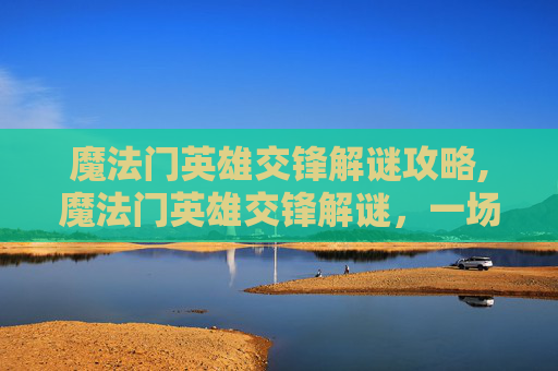 魔法门英雄交锋解谜攻略,魔法门英雄交锋解谜，一场跨越时空的冒险之旅