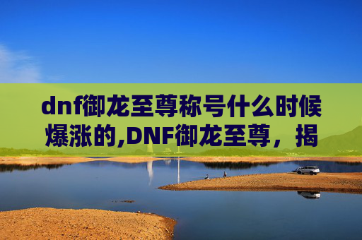 dnf御龙至尊称号什么时候爆涨的,DNF御龙至尊，揭秘游戏中的终极力量