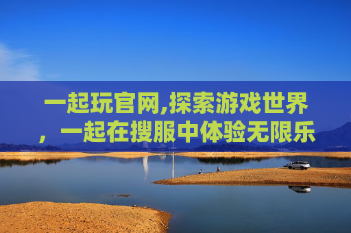 一起玩官网,探索游戏世界，一起在搜服中体验无限乐趣