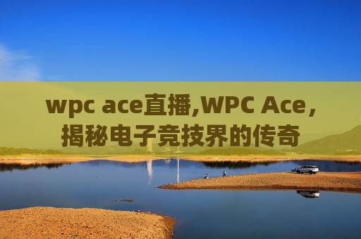 wpc ace直播,WPC Ace，揭秘电子竞技界的传奇