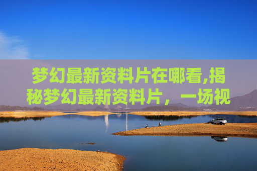 梦幻最新资料片在哪看,揭秘梦幻最新资料片，一场视觉与技术的盛宴