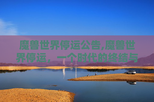 魔兽世界停运公告,魔兽世界停运，一个时代的终结与玩家的不舍