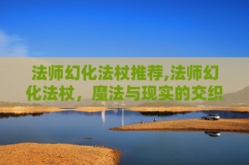 法师幻化法杖推荐,法师幻化法杖，魔法与现实的交织