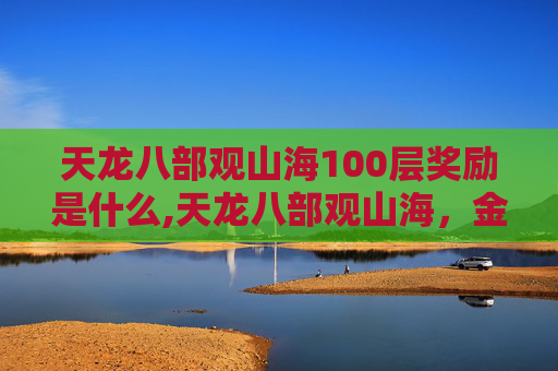 天龙八部观山海100层奖励是什么,天龙八部观山海，金庸笔下的壮阔山河与江湖情义