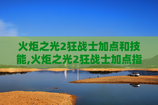 火炬之光2狂战士加点和技能,火炬之光2狂战士加点指南，如何打造你的终极战士