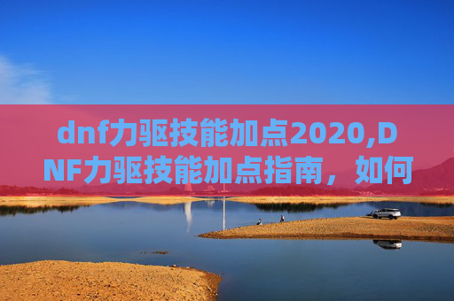 dnf力驱技能加点2020,DNF力驱技能加点指南，如何高效利用你的力驱之力