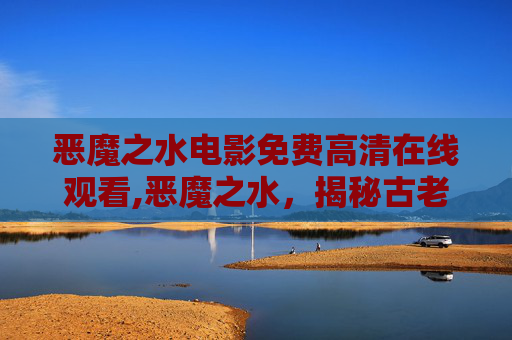 恶魔之水电影免费高清在线观看,恶魔之水，揭秘古老传说与现代科学的交锋