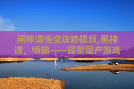 黑神话悟空攻略视频,黑神话，悟能——探索国产游戏之光