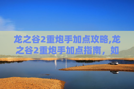 龙之谷2重炮手加点攻略,龙之谷2重炮手加点指南，如何最大化你的火力输出