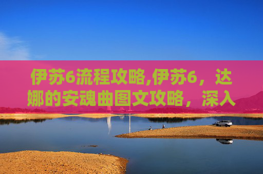 伊苏6流程攻略,伊苏6，达娜的安魂曲图文攻略，深入探索与技巧指南