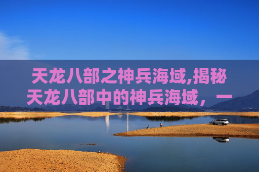 天龙八部之神兵海域,揭秘天龙八部中的神兵海域，一场视觉与智慧的盛宴