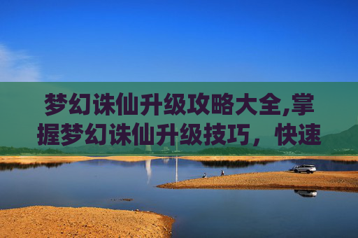 梦幻诛仙升级攻略大全,掌握梦幻诛仙升级技巧，快速提升角色实力