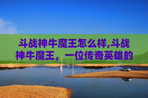 斗战神牛魔王怎么样,斗战神牛魔王，一位传奇英雄的崛起与挑战