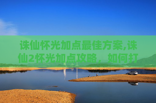 诛仙怀光加点最佳方案,诛仙2怀光加点攻略，如何打造最强输出？