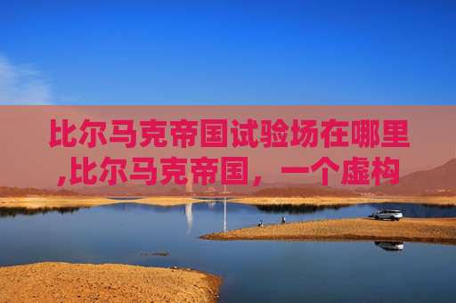 比尔马克帝国试验场在哪里,比尔马克帝国，一个虚构帝国的崛起与衰落