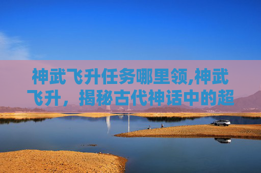 神武飞升任务哪里领,神武飞升，揭秘古代神话中的超凡之旅