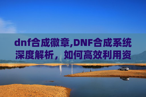 dnf合成徽章,DNF合成系统深度解析，如何高效利用资源打造最强装备