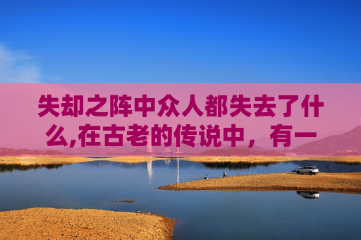 失却之阵中众人都失去了什么,在古老的传说中,有一种神秘的阵法被称为失却之阵。它是由古代的智者们所创,目的是为了保护某个重要的物品或人。然而,一旦这个阵法被破坏,那么与之相关的一切都将失去原有的力量和意义 失却之阵中众人都失去了什么,在古老的传说中,有一种神秘的阵法被称为失却之阵。它是由古代的智者们所创,目的是为了保护某个重要的物品或人。然而,一旦这个阵法被破坏,那么与之相关的一切都将失去原有的力量和意义