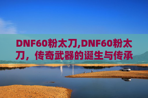 DNF60粉太刀,DNF60粉太刀,传奇武器的诞生与传承 DNF60粉太刀,DNF60粉太刀,传奇武器的诞生与传承