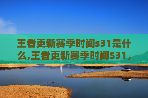 王者更新赛季时间s31是什么,王者更新赛季时间S31，揭秘新赛季的五大亮点