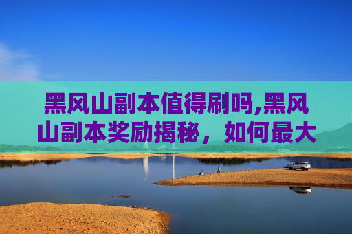 黑风山副本值得刷吗,黑风山副本奖励揭秘，如何最大化你的收获？