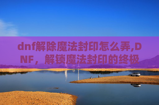 dnf解除魔法封印怎么弄,DNF，解锁魔法封印的终极指南