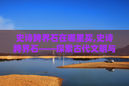 史诗跨界石在哪里买,史诗跨界石——探索古代文明与现代科技的奇妙融合