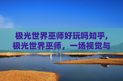 极光世界巫师好玩吗知乎,极光世界巫师，一场视觉与魔法的奇妙之旅