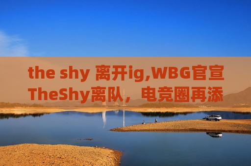 the shy 离开ig,WBG官宣TheShy离队,电竞圈再添变数 the shy 离开ig,WBG官宣TheShy离队,电竞圈再添变数