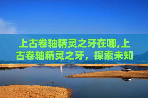 上古卷轴精灵之牙在哪,上古卷轴精灵之牙,探索未知的神秘世界 上古卷轴精灵之牙在哪,上古卷轴精灵之牙,探索未知的神秘世界