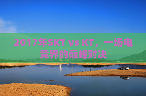 2017年SKT vs KT,一场电竞界的巅峰对决 2017年SKT vs KT,一场电竞界的巅峰对决