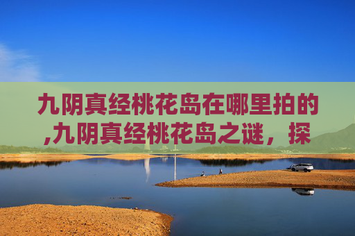 九阴真经桃花岛在哪里拍的,九阴真经桃花岛之谜，探索金庸笔下的神秘岛屿