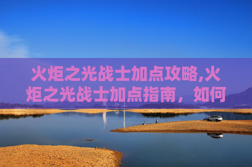 火炬之光战士加点攻略,火炬之光战士加点指南，如何打造你的完美战斗阵容