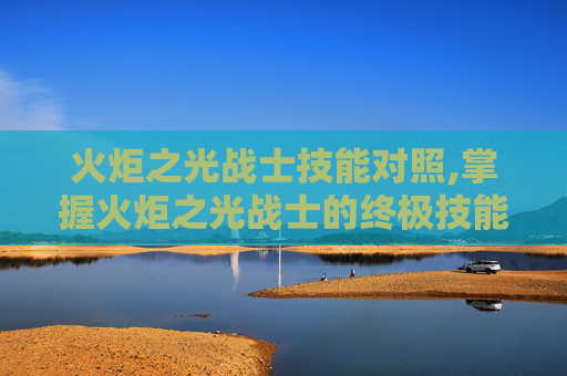 火炬之光战士技能对照,掌握火炬之光战士的终极技能组合,成为战场上的不败传说