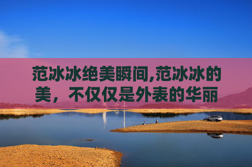 范冰冰绝美瞬间,范冰冰的美，不仅仅是外表的华丽