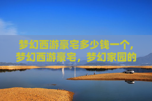 梦幻西游豪宅多少钱一个,梦幻西游豪宅，梦幻家园的奢华之旅