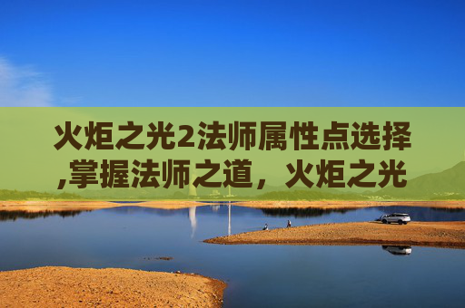 火炬之光2法师属性点选择,掌握法师之道，火炬之光2中法师属性点的深度解析