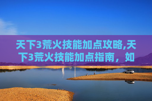 天下3荒火技能加点攻略,天下3荒火技能加点指南，如何最大化你的输出与生存能力